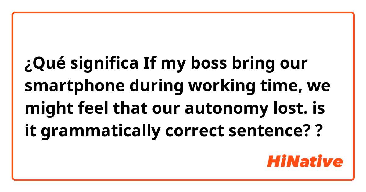 ¿Qué significa If my boss bring our smartphone during working time, we might feel that our autonomy lost. is it grammatically correct sentence??