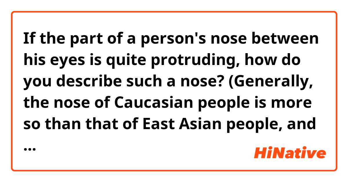 If the part of a person's nose between his eyes is quite protruding, how do you describe such a nose? 
(Generally, the nose of Caucasian people is more so than that of East Asian people, and inside the same group of people, usually there are also some people whose nose is more protruding than others. In China, we'll call such nose shape 高鼻梁, which literally means "a high nose-ridge", but I'm not sure about the expression in English.)