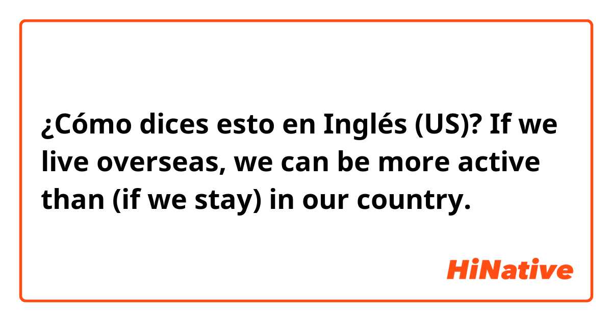 ¿Cómo dices esto en Inglés (US)? If we live overseas, we can be more active than (if we stay) in our country. 