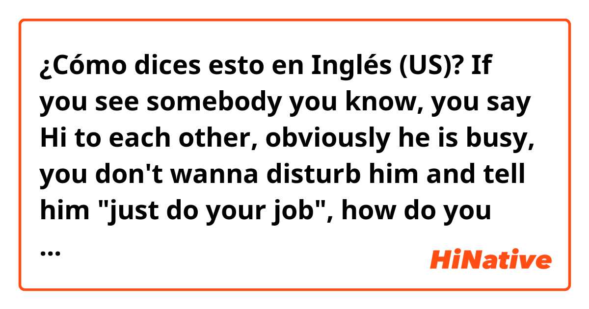 ¿Cómo dices esto en Inglés (US)? If you see somebody you know, you say Hi to each other, obviously he is busy, you don't wanna disturb him and tell him "just do your job", how do you say more natural?