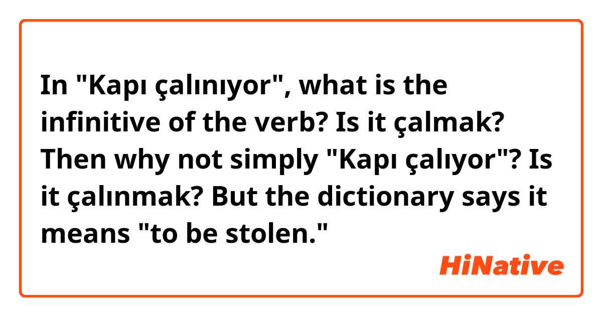 In "Kapı çalınıyor", what is the infinitive of the verb?

Is it çalmak? Then why not simply "Kapı çalıyor"?
Is it çalınmak? But the dictionary says it means "to be stolen."
