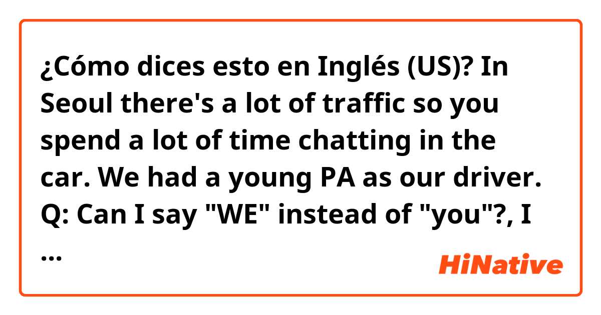 ¿Cómo dices esto en Inglés (US)? In Seoul there's a lot of traffic so you spend a lot of time chatting in the car. We had a young PA as our driver.

​Q: Can I say "WE" instead of "you"?, I mean "~~ so we spend a lot of time chatting in the car. "