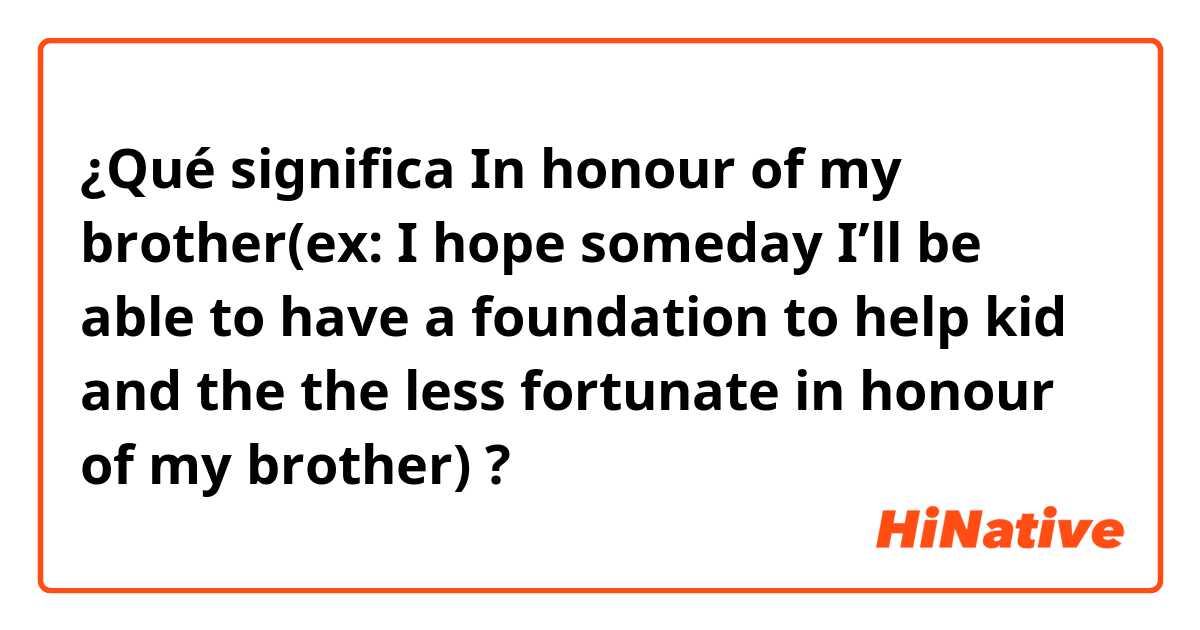 ¿Qué significa In honour of my brother(ex: I hope someday I’ll be able to have a foundation to help kid and the the less fortunate in honour of my brother)?
