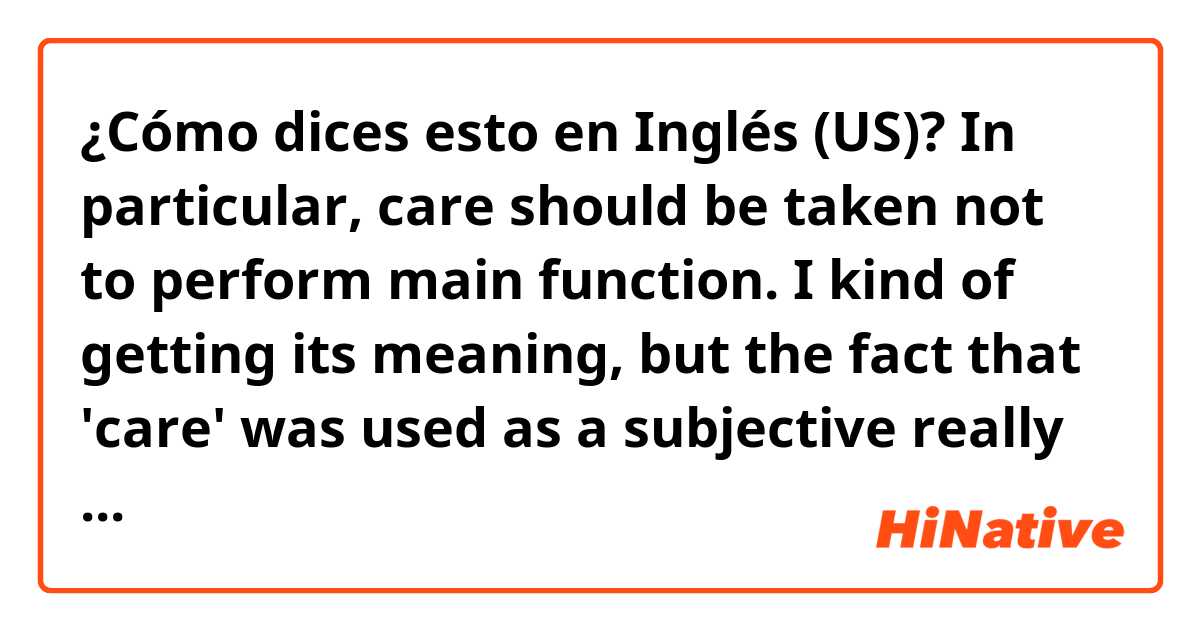 ¿Cómo dices esto en Inglés (US)? In particular, care should be taken not to perform main function. I kind of getting its meaning, but the fact that 'care' was used as a subjective really confuses me. Can you specify its meaning and give some other examples using 'care'?