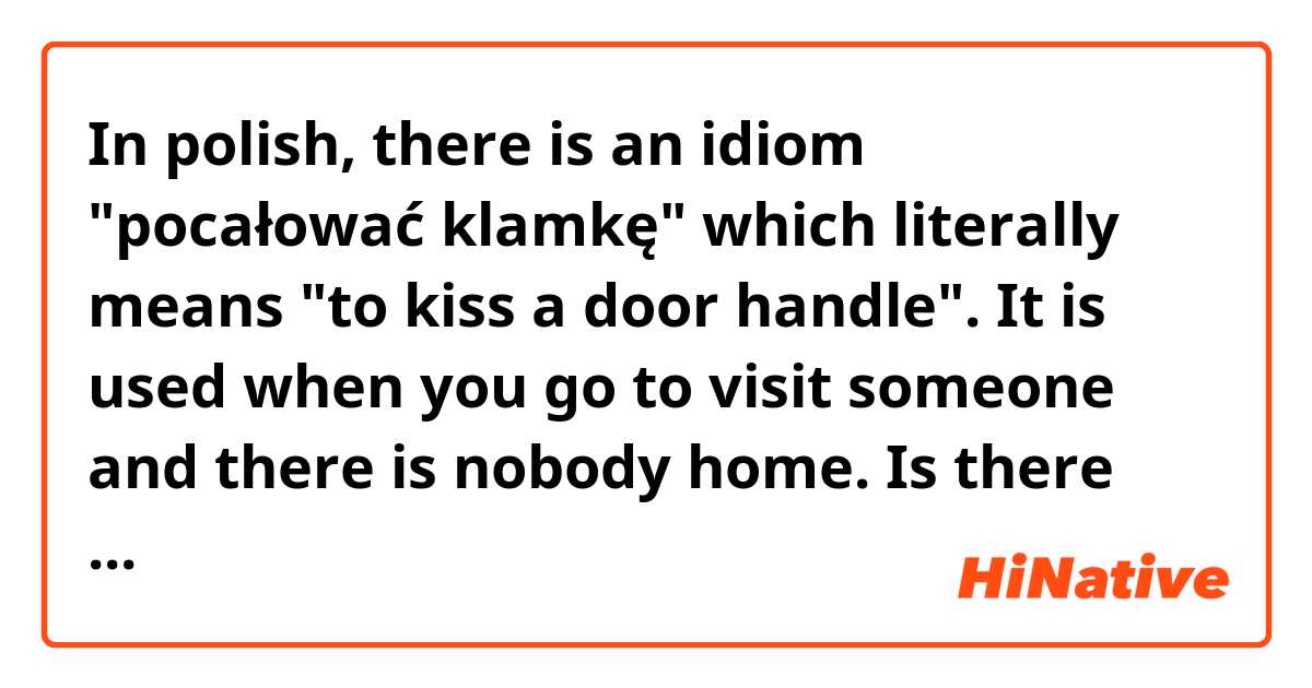 In polish, there is an idiom "pocałować klamkę" which literally means "to kiss a door handle". 
It is used when you go to visit someone and there is nobody home. 

Is there such phrase in english?