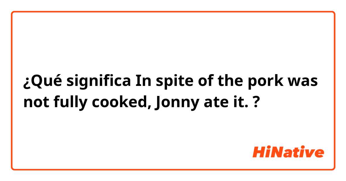 ¿Qué significa In spite of the pork was not fully cooked, Jonny ate it.?