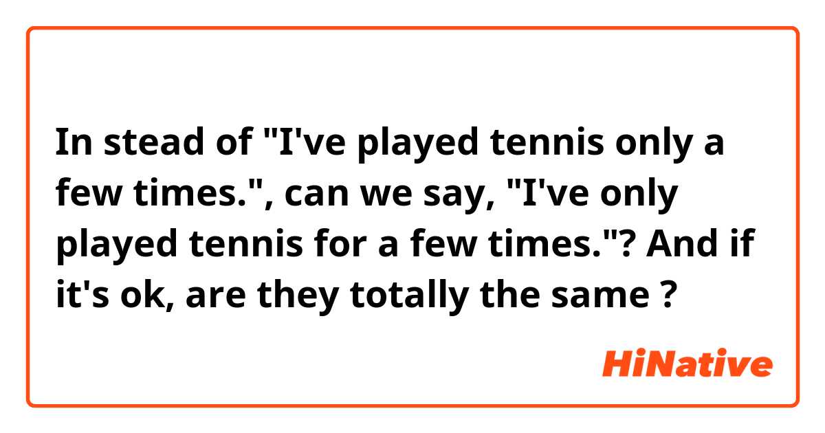 In stead of "I've played tennis only a few times.", can we say, "I've only played tennis for a few times."?
And if it's ok, are they totally the same ?
