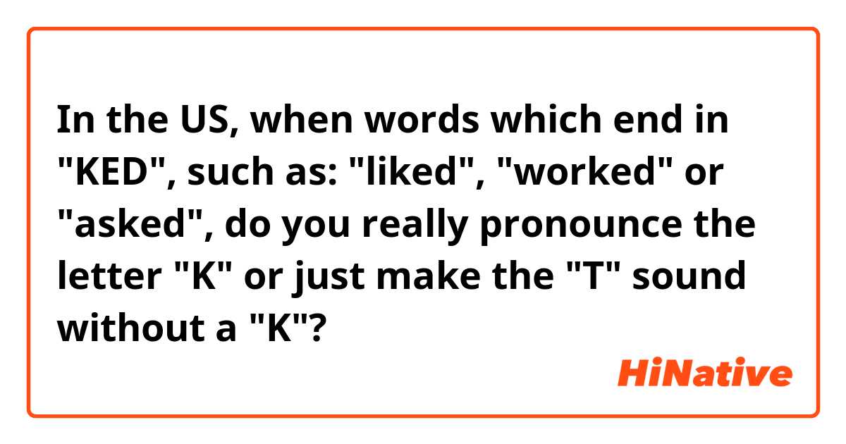 In the US, when words which end in "KED", such as: "liked", "worked" or "asked", do you really pronounce the letter "K" or just make the "T" sound without a "K"?