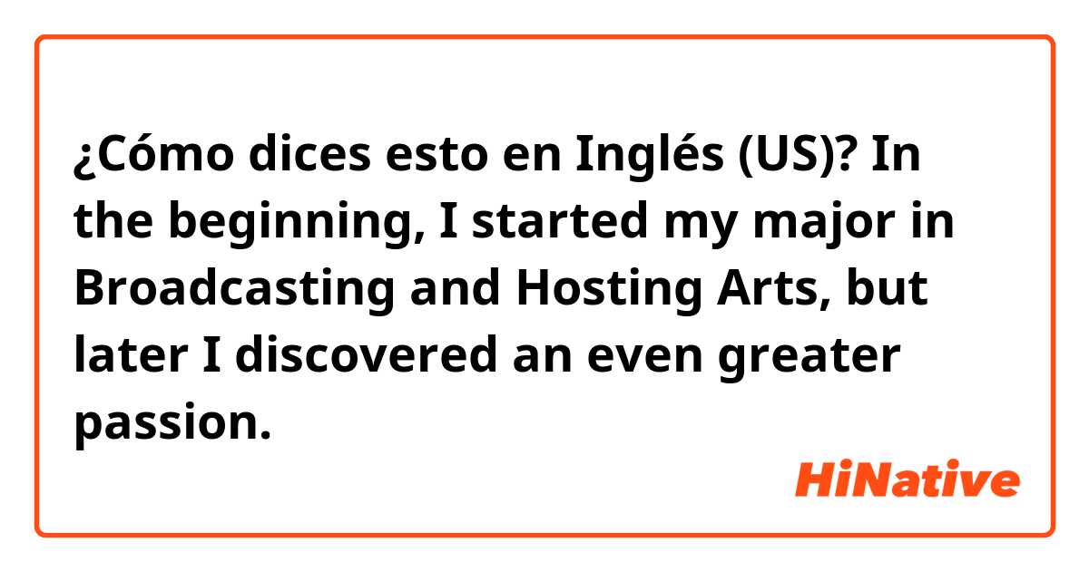 ¿Cómo dices esto en Inglés (US)? In the beginning, I started my major in Broadcasting and Hosting Arts, but later I discovered an even greater passion.