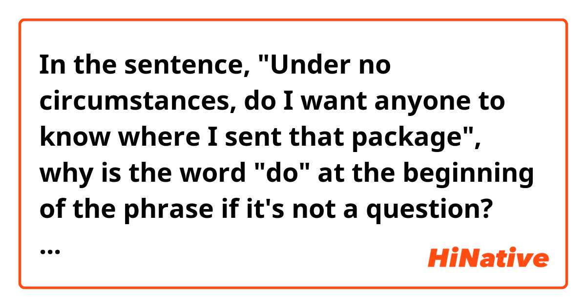 In the sentence, "Under no circumstances, do I want anyone to know where I sent that package", why is the word "do" at the beginning of the phrase if it's not a question?

What part of grammar is this?