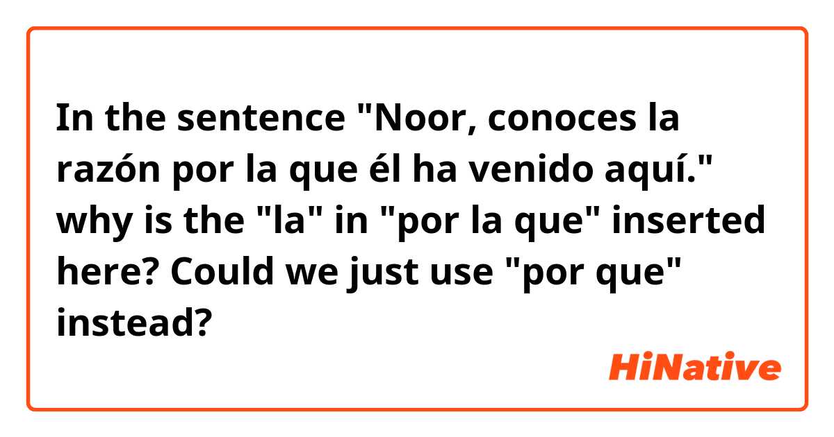 In the sentence "Noor, conoces la razón por la que él ha venido aquí." why is the "la" in "por la que" inserted here? Could we just use "por que" instead?