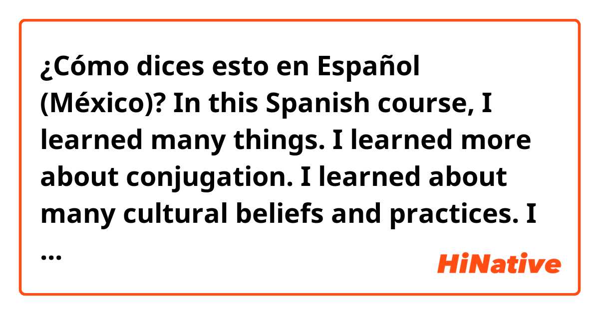 ¿Cómo dices esto en Español (México)? In this Spanish course, I learned many things. I learned more about conjugation. I learned about many cultural beliefs and practices. I learned how to create a conversation. I began writing composition, in Spanish, for the first time.