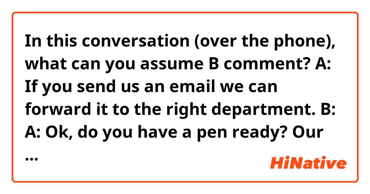 In this conversation (over the phone), what can you assume B comment?

A: If you send us an email we can forward it to the right department.

B:

A: Ok, do you have a pen ready?
Our email address is....