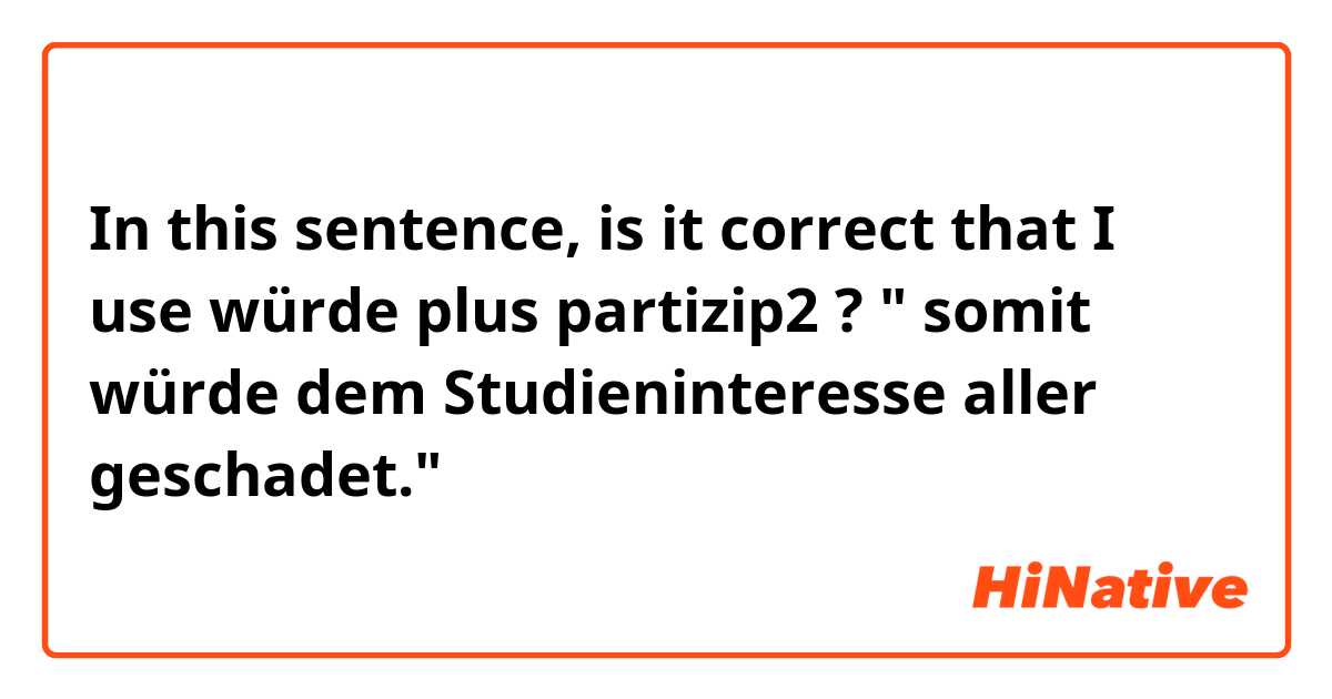 In this sentence, is it correct that I use würde plus partizip2 ? 
" somit würde dem Studieninteresse aller geschadet."