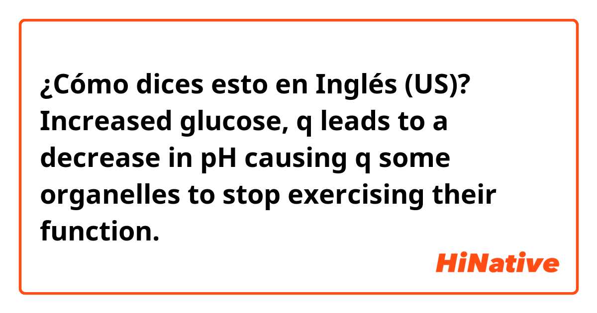 ¿Cómo dices esto en Inglés (US)?  Increased glucose, q leads to a decrease in pH causing q some organelles to stop exercising their function. 