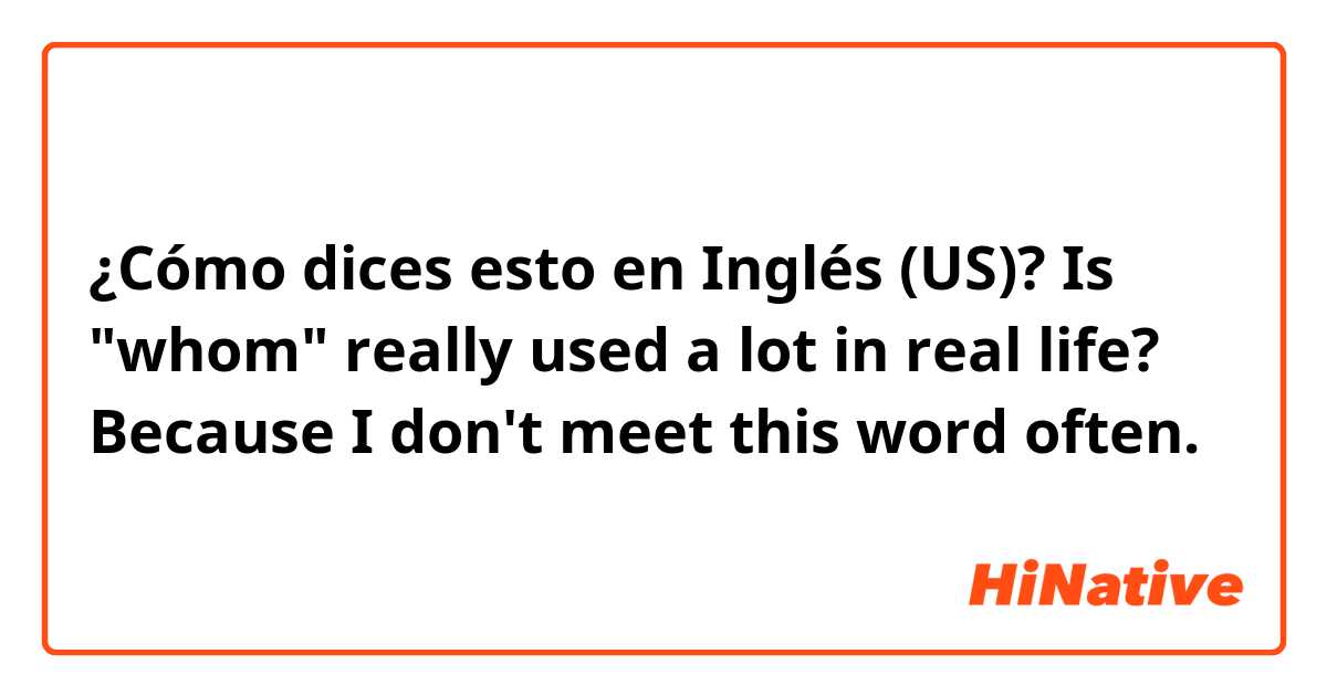 ¿Cómo dices esto en Inglés (US)? Is "whom" really used a lot in real life? Because I don't meet this word often.