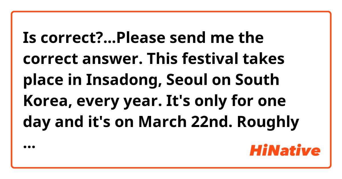 Is correct?...Please send me the correct answer.
This festival takes place in Insadong, Seoul on South Korea, every year. It's only for one day and it's on March 22nd. Roughly two thousands of people attend to this traditional festival. People prepare traditional food from Korea like Bingsu, tteok, chocopie, yakgwa, yumilgwa, etc... People play traditional music, called daechita for ceremonies and rituals from real palace.Then selected artists play royalty music. There is a parade with hundreds of ladies on traditional clothes, called Hanbok, from the Joseon dynasty.