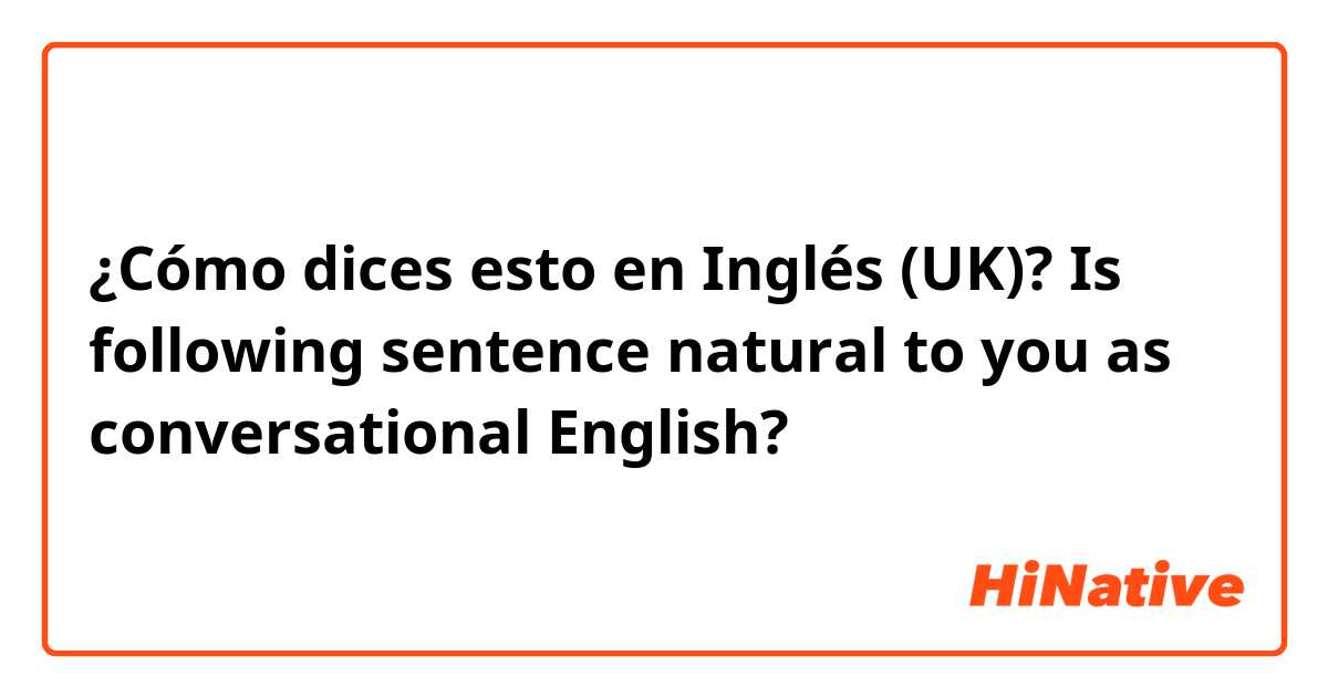 ¿Cómo dices esto en Inglés (UK)? Is following sentence natural to you as conversational English?
