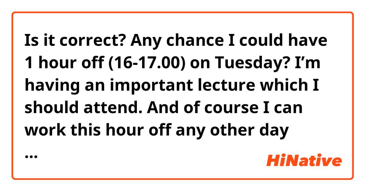 Is it correct?

Any chance I could have 1 hour off (16-17.00) on Tuesday? I’m having an important lecture which I should attend. And of course I can work this hour off any other day when needed