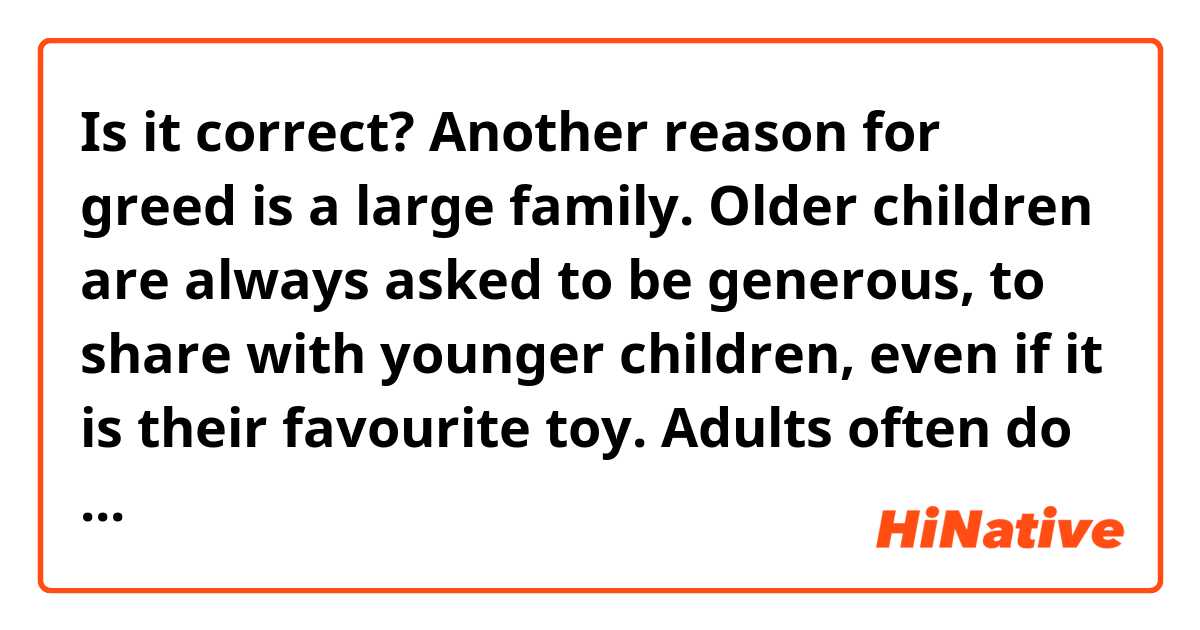 Is it correct?
Another reason for greed is a large family. Older children are always asked to be generous, to share with younger children, even if it is their favourite toy. Adults often do not think about the fact that the child may not be morally ready for such an action.

