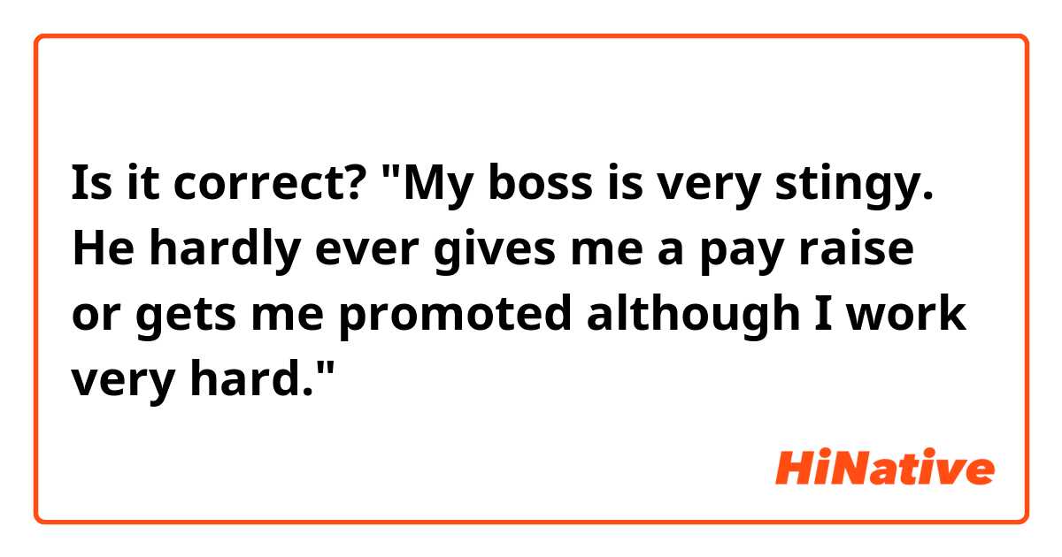 Is it correct? 

"My boss is very stingy. He hardly ever  gives me a pay raise or gets me promoted although I work very hard."