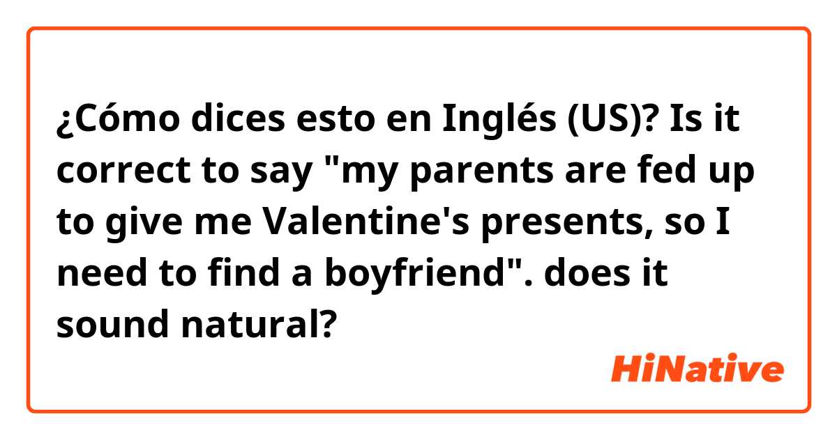 ¿Cómo dices esto en Inglés (US)? Is it correct to say "my parents are fed up to give me Valentine's presents, so I need to find a boyfriend". 
does it sound natural? 
