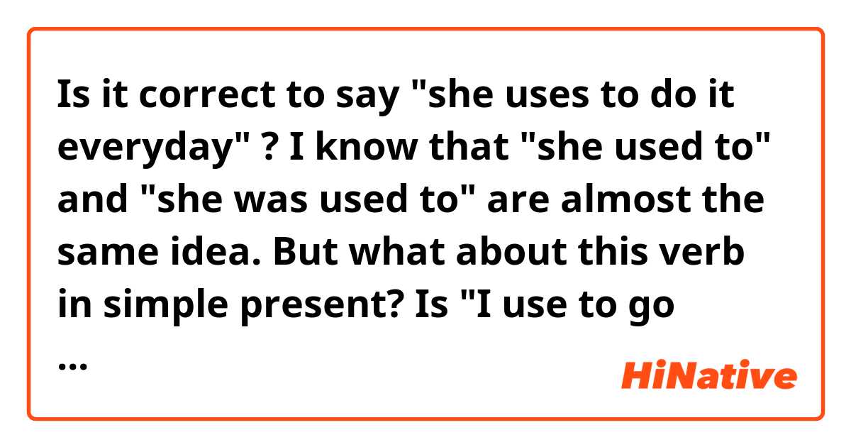 Is it correct to say "she uses to do it everyday" ?
I know that "she used to" and "she was used to" are almost the same idea. But what about this verb in simple present? 
Is "I use to go there" equivalent to "I am used to go there" ?
