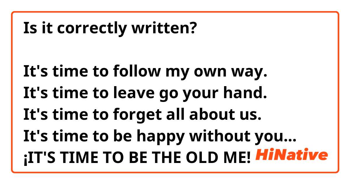 Is it correctly written? 

It's time to follow my own way.
It's time to leave go your hand.
It's time to forget all about us. 
It's time to be happy without you...
¡IT'S TIME TO BE THE OLD ME! 