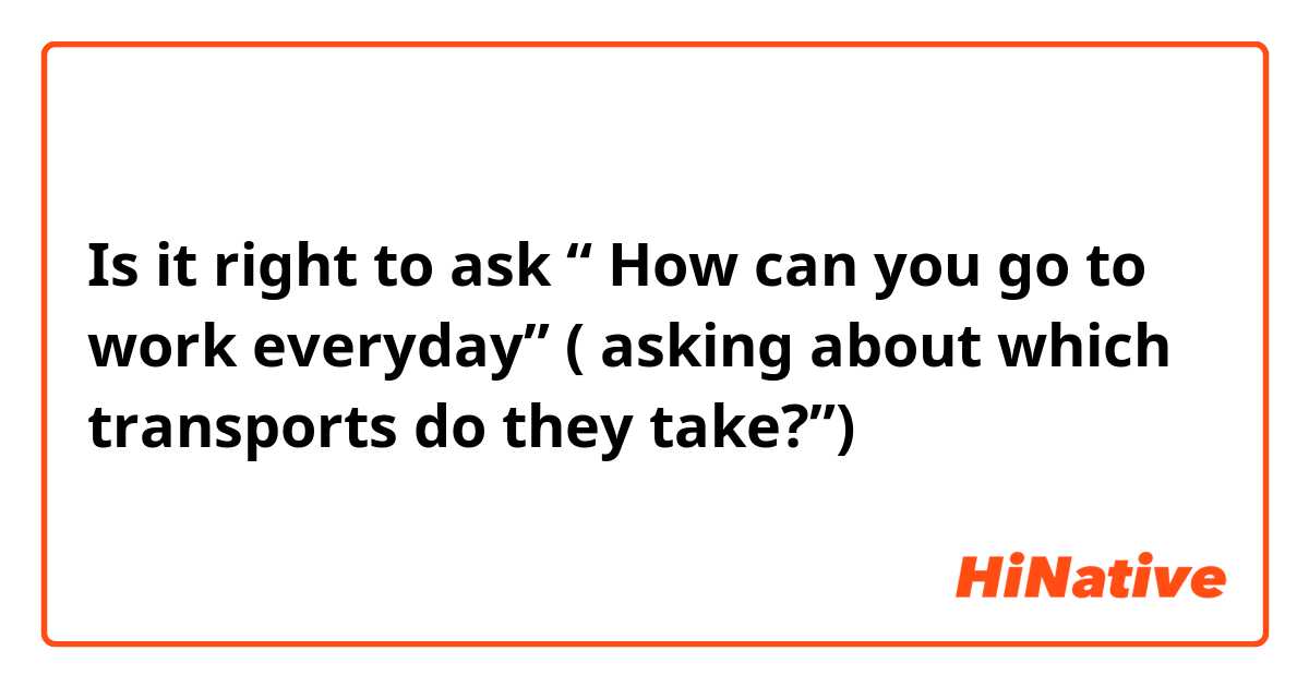 Is it right to ask “ How can you go to work everyday” ( asking about which transports do they take?”)