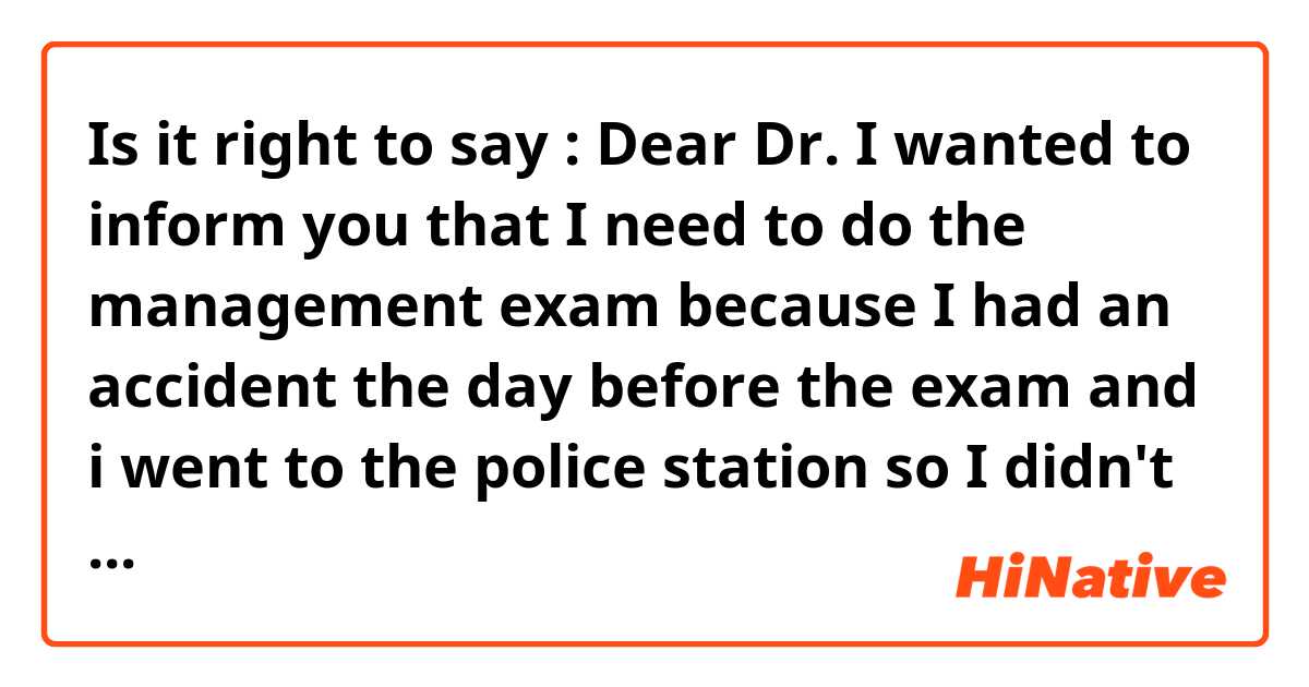 Is it right to say :
Dear Dr.
I wanted to inform you that I need to do the management exam because I had an accident the day before the exam and i went to the police station so I didn't do the exam.
I would appreciate your reply 
Thank you