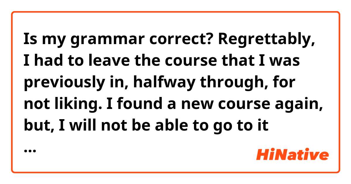 Is my grammar correct?

Regrettably, I had to leave the course that I was previously in, halfway through, for not liking. I found a new course again, but, I will not be able to go to it tomorrow, for personal reasons!