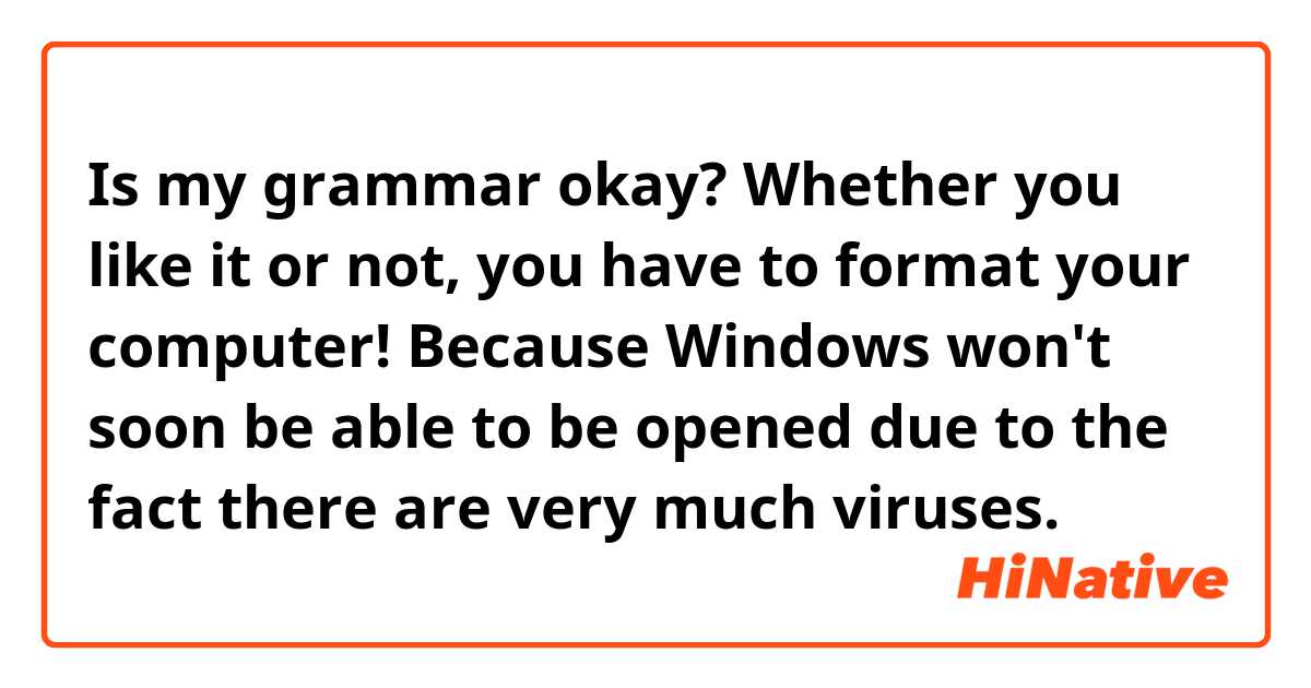 Is my grammar okay?


Whether you like it or not, you have to format your computer! Because Windows won't soon be able to be opened due to the fact there are very much viruses.
