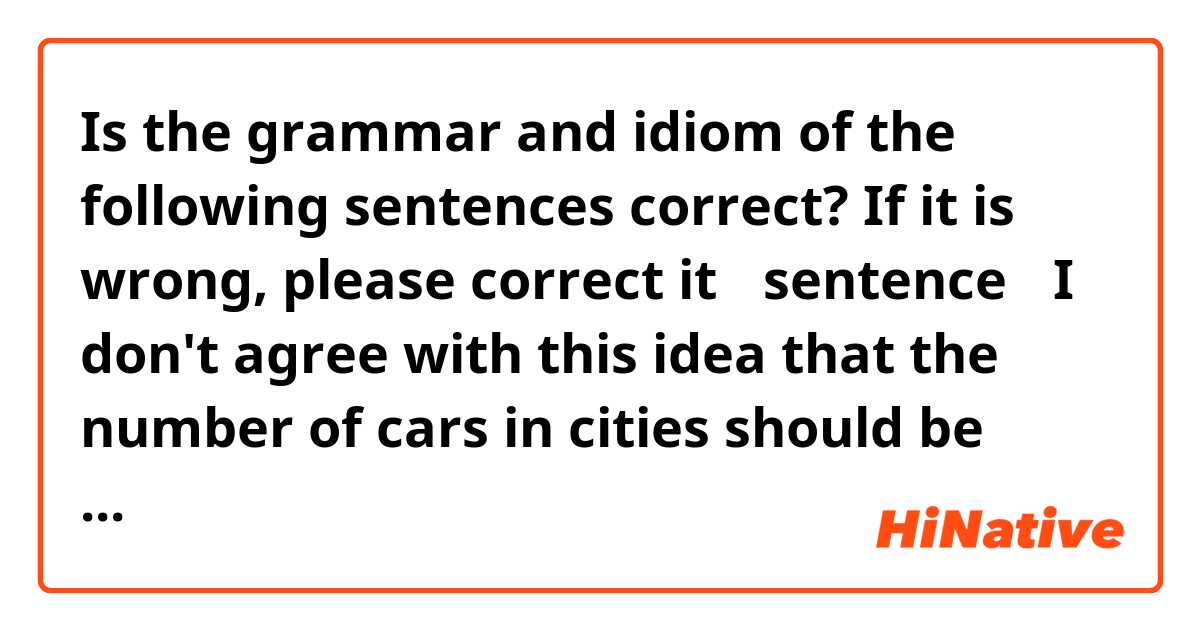 Is the grammar and idiom of the following sentences correct?  If it is wrong, please correct it

【sentence】
I don't agree with this idea that the number of cars in cities should be limited.
I have two reason.
First, the cars should be improve to more safely and more eco-friendly. Once the number of cars is limited, many people aren't willing to buy cars. It result in destroy vie de industry.
Second, there are many places that is inconvenient transportations in cities. 
The govament have to wait growing public transportations.
Therefore. I can't agree with the opinion.