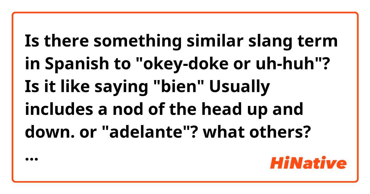 Is there something similar slang term in Spanish to "okey-doke or uh-huh"? Is it like saying "bien"  Usually includes a nod of the head up and down. or "adelante"? what others? Pronounced like this.