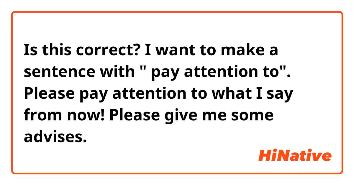 Is this correct?

I want to make a sentence with " pay attention to".

Please pay attention to what I say from now!

Please give me some advises.