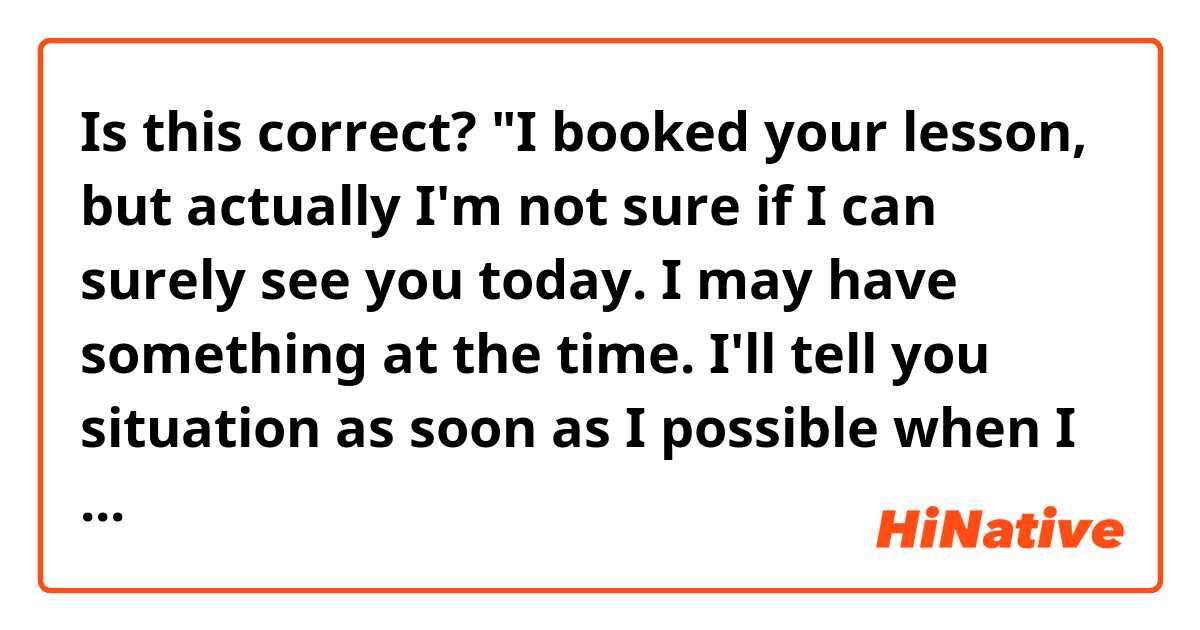 Is this correct?

"I booked your lesson, but actually I'm not sure if I can surely see you today. I may have something at the time. I'll tell you situation as soon as I possible when I find something."