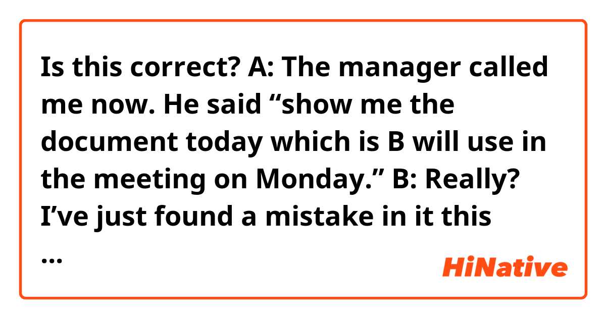Is this correct? 

A: The manager called me now. He said “show me the document today which is B will use in the meeting on Monday.”

B: Really? I’ve just found a mistake in it this morning, and I’m revising it now.

A: Oh, are you? If you had told me that earlier, I would have helped you.

B: I’ll try to do it for myself for the time being, but if I can’t finish it by noon, could you help me?