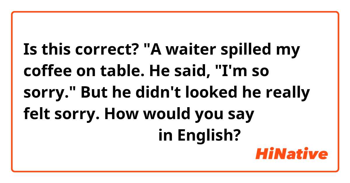 Is this correct? "A waiter spilled my coffee on table. He said, "I'm so sorry." But he didn't looked he really felt sorry.  How would you say 全く申し訳そうに見えなかった in English? 