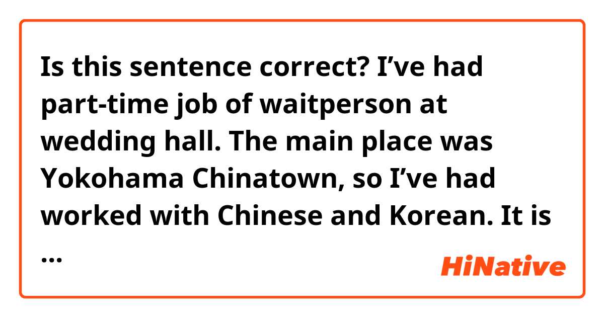 Is this sentence correct?

I’ve had part-time job of waitperson at wedding hall. The main place was Yokohama Chinatown, so I’ve had worked with Chinese and Korean. It is fun to talk to them and come into contact with several countries’s people.