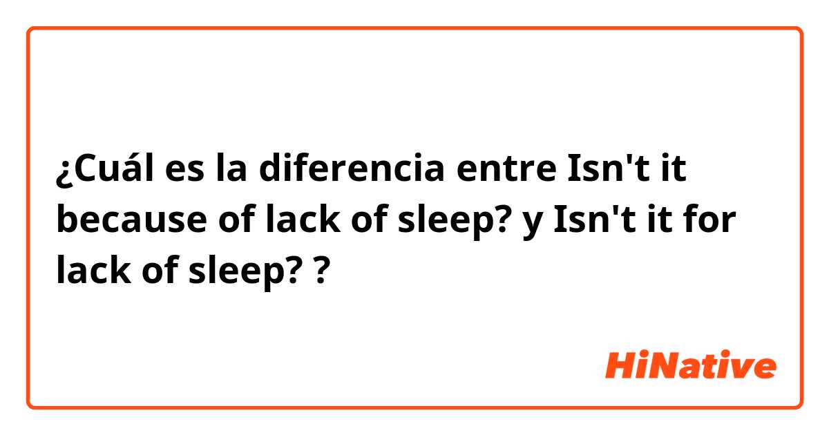 ¿Cuál es la diferencia entre Isn't it because of lack of sleep? y Isn't it for lack of sleep? ?