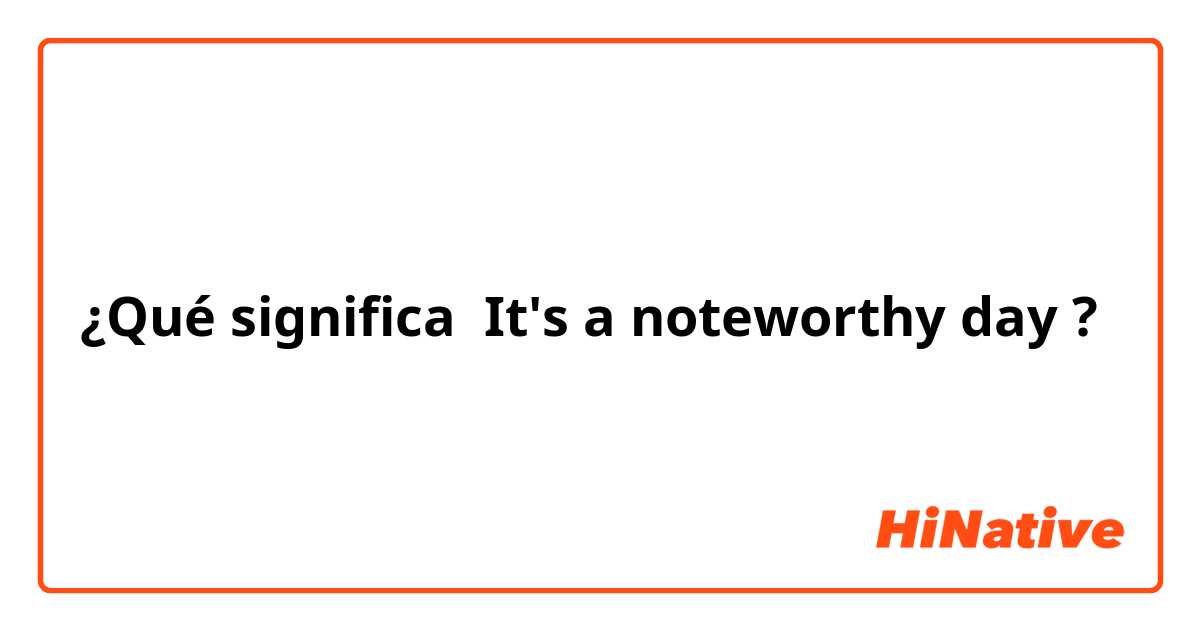 ¿Qué significa It's a noteworthy day?