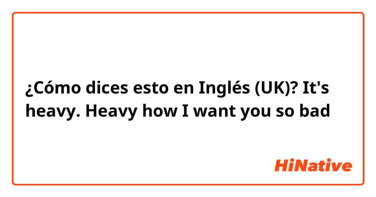 ¿Cómo dices esto en Inglés (UK)? It's heavy. Heavy how I want you so bad