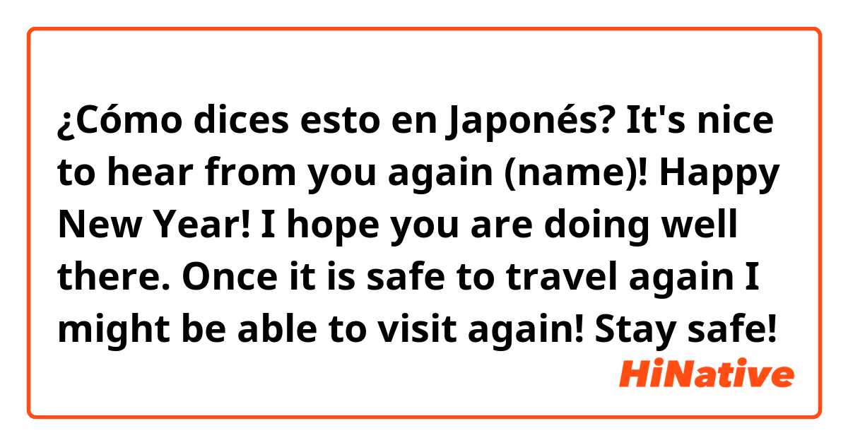¿Cómo dices esto en Japonés? It's nice to hear from you again (name)! Happy New Year! I hope you are doing well there. Once it is safe to travel again I might be able to visit again! Stay safe!