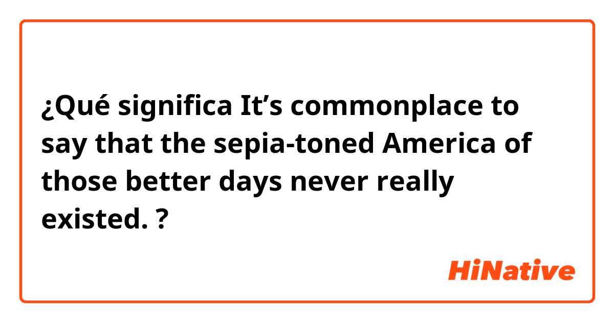 ¿Qué significa It’s commonplace to say that the sepia-toned America of those better days never really existed.?