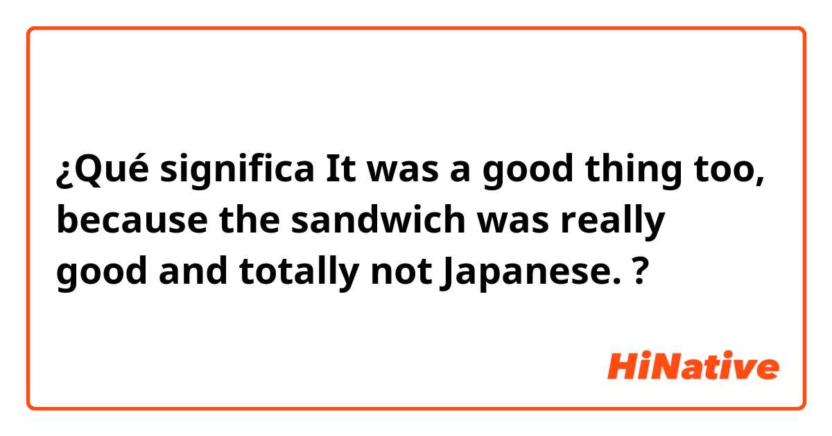 ¿Qué significa It was a good thing too, because the sandwich was really good and totally not Japanese.?