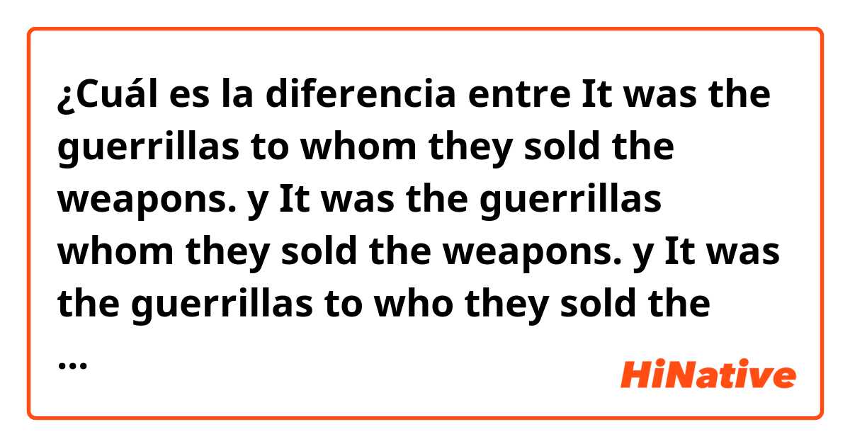 ¿Cuál es la diferencia entre It was the guerrillas to whom they sold the weapons.  y It was the guerrillas whom they sold the weapons.  y It was the guerrillas to who they sold the weapons.  ?