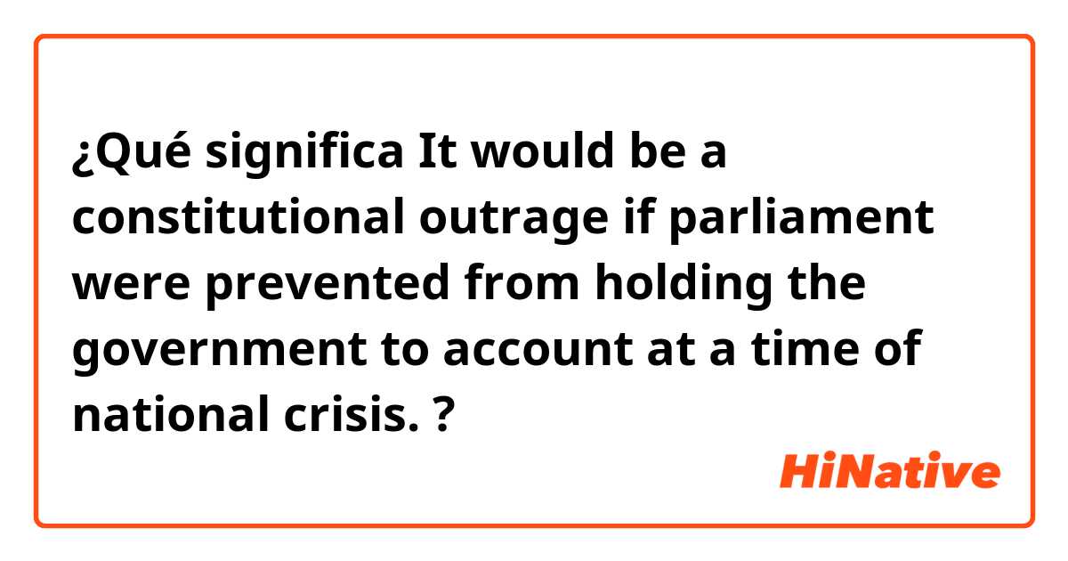 ¿Qué significa It would be a constitutional outrage if parliament were prevented from holding the government to account at a time of national crisis.?