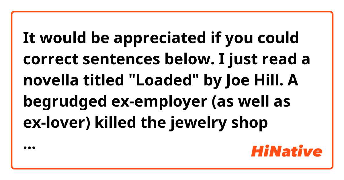 It would be appreciated if you could correct sentences below.

I just read a novella titled "Loaded" by Joe Hill.
A begrudged ex-employer (as well as ex-lover) killed the jewelry shop owner using a gun.
Then a security guard who rushed to the scene wasn't able to grasp the situation, and wound up shooting both a Muslim customer and her baby to death, having mistaken her for a suicide-bomber, her baby as a bomb.
Then, he killed another witness, tampered with the evidence, and became a hero who had saved people from a massacre.
However, one female journalist came to have a question about what had really happened there.
Any reader might think she's going to solve the case, come to face off with the perpetrator, and defeat him into the bargain.
However, the story didn't end that way.I liked the ending, and didn't like it at the same time.