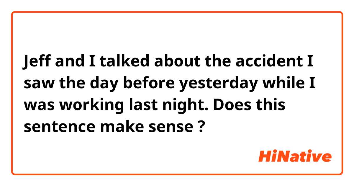 Jeff and I talked about the accident I saw the day before yesterday while I was working last night.

Does this sentence make sense ?