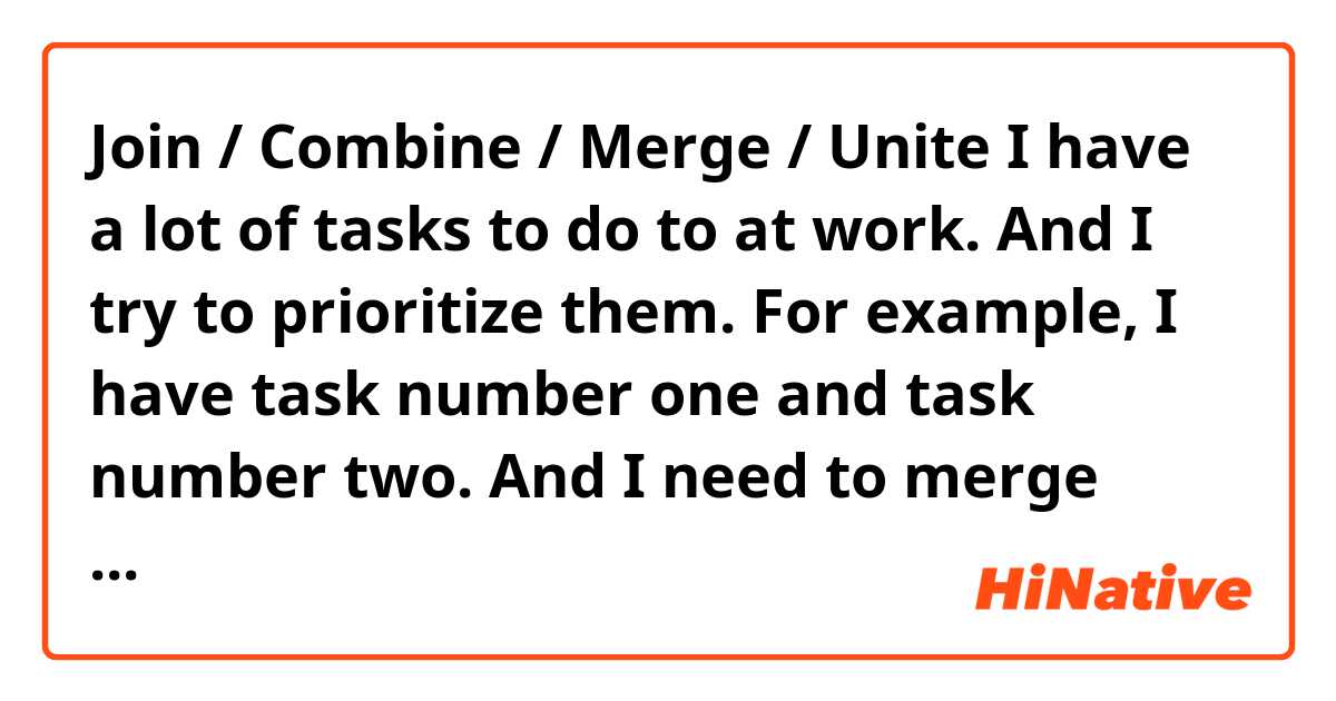Join / Combine / Merge / Unite 

I have a lot of tasks to do to at work. And I try to prioritize them. For example, I have task number one and task number two. And I need to merge them into a single one. What’s the most natural way? And which ones don’t sound natural? 

1. I need to merge 2 tasks into one single.
2. I need to combine 2 tasks into one single.
3. I need to unite task 1 and 2.
4. I need to join task 1 and 2 together.

Do all of them sound natural?

Thank you!
